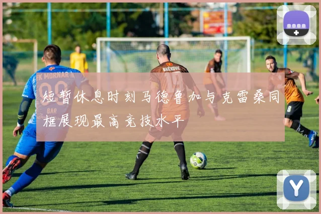 短暂休息时刻马德鲁加与克雷桑同框展现最高竞技水平