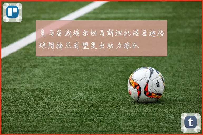 皇马备战埃尔切马斯坦托诺吕迪格琼阿梅尼有望复出助力球队