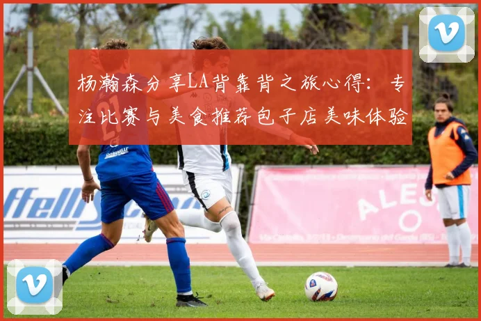 杨瀚森分享LA背靠背之旅心得：专注比赛与美食推荐包子店美味体验