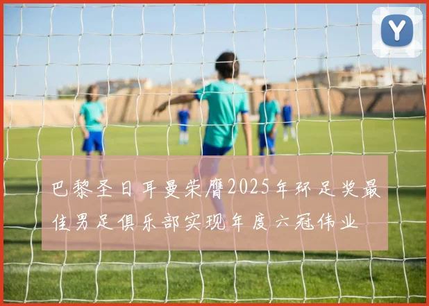 巴黎圣日耳曼荣膺2025年环足奖最佳男足俱乐部实现年度六冠伟业