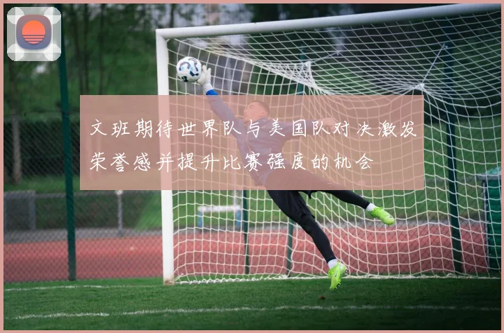 文班期待世界队与美国队对决激发荣誉感并提升比赛强度的机会