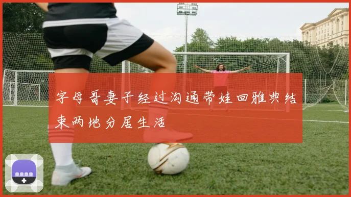 字母哥妻子经过沟通带娃回雅典结束两地分居生活