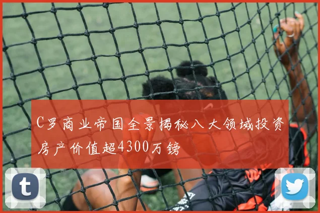 C罗商业帝国全景揭秘八大领域投资房产价值超4300万镑