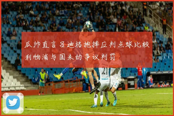 瓜帅直言吕迪格抱摔应判点球比较利物浦与国米的争议判罚