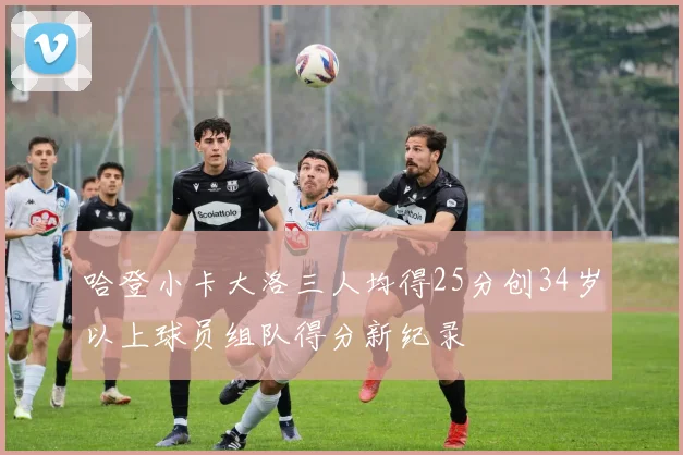 哈登小卡大洛三人均得25分创34岁以上球员组队得分新纪录