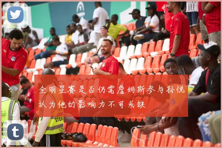 全明星赛是否仍需詹姆斯参与孙悦认为他的影响力不可或缺