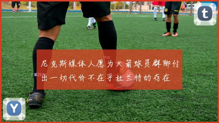尼克斯媒体人愿为火箭球员群聊付出一切代价不在乎杜兰特的存在