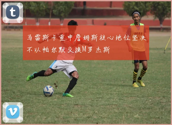 马雷斯卡重申詹姆斯核心地位坚决不以帕尔默交换M罗杰斯