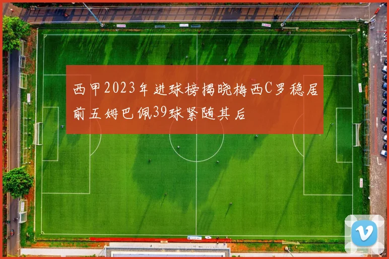 西甲2023年进球榜揭晓梅西C罗稳居前五姆巴佩39球紧随其后