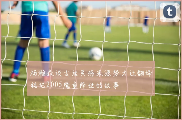 杨瀚森谈古话灵感来源努力让翻译铭记2005魔童降世的故事