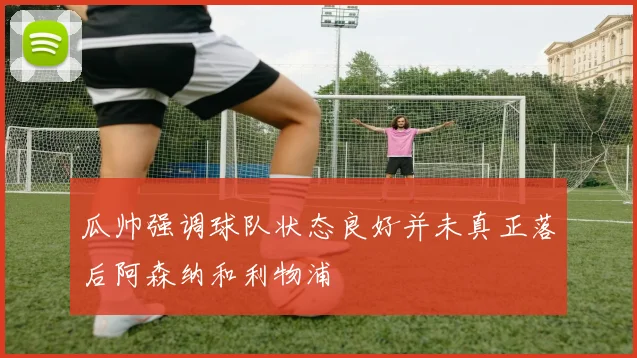瓜帅强调球队状态良好并未真正落后阿森纳和利物浦
