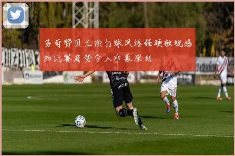 芬奇赞贝兰热打球风格强硬敏锐感知比赛局势令人印象深刻