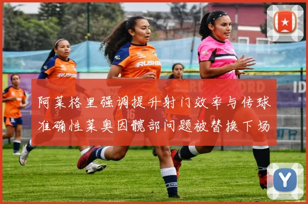 阿莱格里强调提升射门效率与传球准确性莱奥因髋部问题被替换下场
