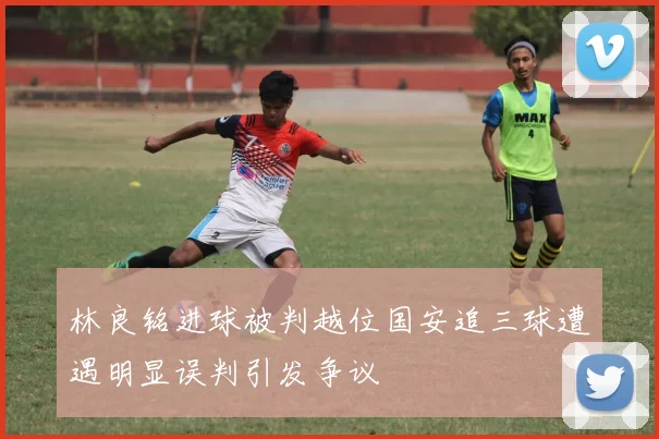 林良铭进球被判越位国安追三球遭遇明显误判引发争议
