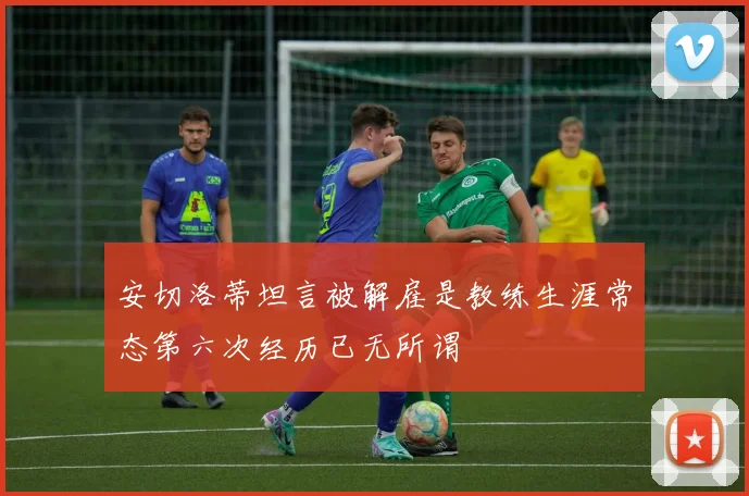 安切洛蒂坦言被解雇是教练生涯常态第六次经历已无所谓