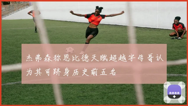 杰弗森称恩比德天赋超越字母哥认为其可跻身历史前五名