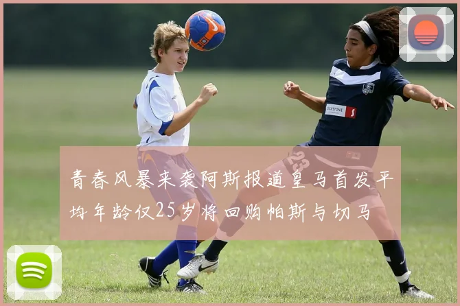 青春风暴来袭阿斯报道皇马首发平均年龄仅25岁将回购帕斯与切马