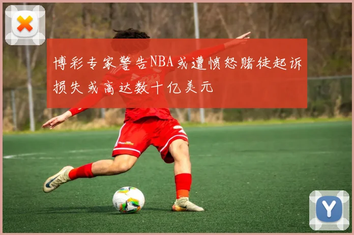 博彩专家警告NBA或遭愤怒赌徒起诉损失或高达数十亿美元