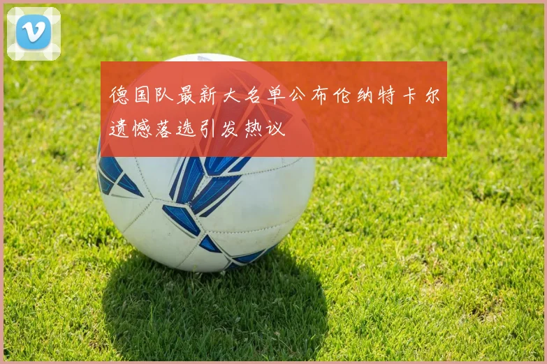 德国队最新大名单公布伦纳特卡尔遗憾落选引发热议