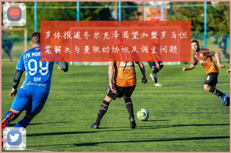 罗体报道齐尔克泽渴望加盟罗马但需解决与曼联的协议及佣金问题