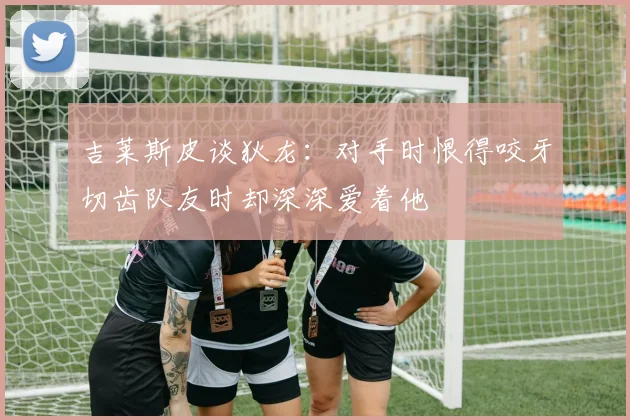 吉莱斯皮谈狄龙：对手时恨得咬牙切齿队友时却深深爱着他