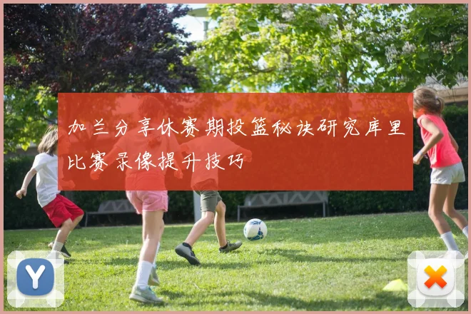 加兰分享休赛期投篮秘诀研究库里比赛录像提升技巧