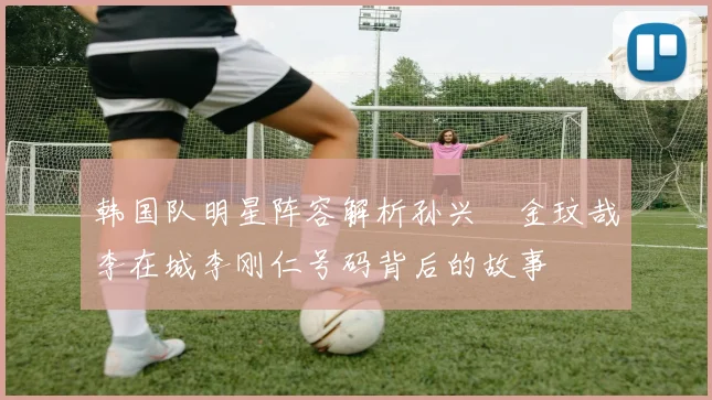 韩国队明星阵容解析孙兴慜金玟哉李在城李刚仁号码背后的故事