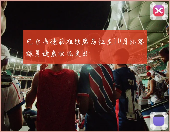 巴尔韦德获准缺席乌拉圭10月比赛球员健康状况良好