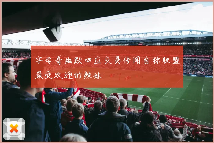 字母哥幽默回应交易传闻自称联盟最受欢迎的辣妹